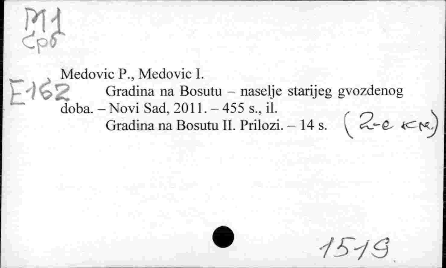 ﻿
. Medovic P., Medovic I.
£462 Gradina na Bosutu - naselje starijeg gvozdenog doba.-Novi Sad, 2011. -455 s., il.	,
Gradina na Bosutu II. Prilozi. - 14 s. \ j
